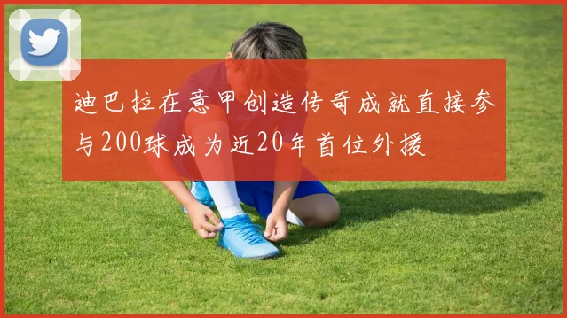 迪巴拉在意甲创造传奇成就直接参与200球成为近20年首位外援