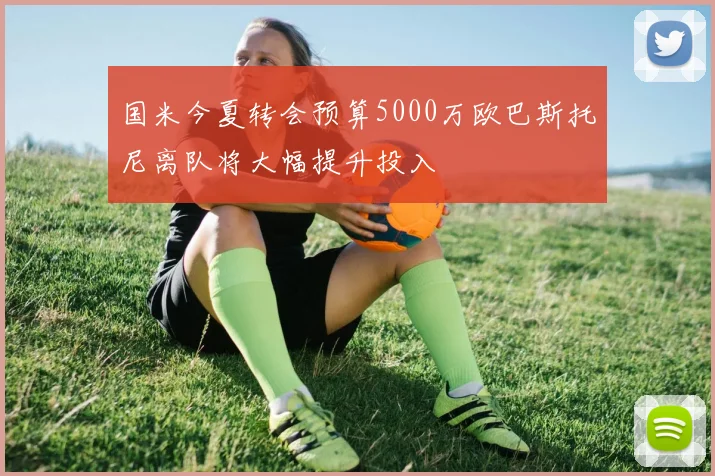 国米今夏转会预算5000万欧巴斯托尼离队将大幅提升投入