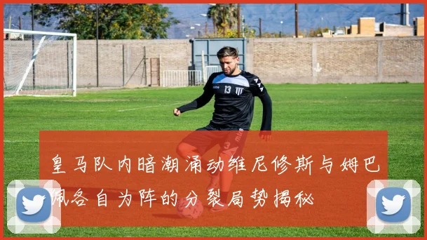 皇马队内暗潮涌动维尼修斯与姆巴佩各自为阵的分裂局势揭秘