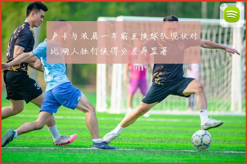 卢卡与浓眉一年前互换球队现状对比湖人独行侠得分差异显著