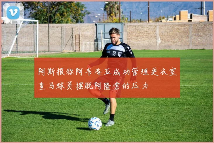 阿斯报称阿韦洛亚成功管理更衣室皇马球员摆脱阿隆索的压力