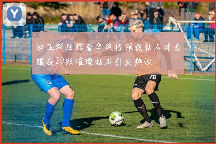 迪亚斯炫耀奢华风格佩戴钻石牙套镶嵌29颗璀璨钻石引发热议