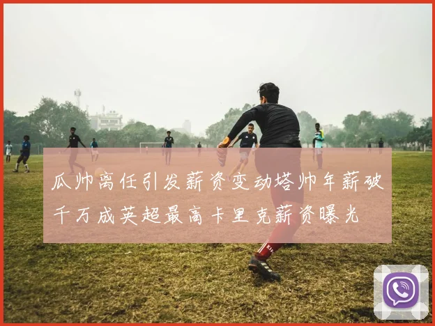 瓜帅离任引发薪资变动塔帅年薪破千万成英超最高卡里克薪资曝光
