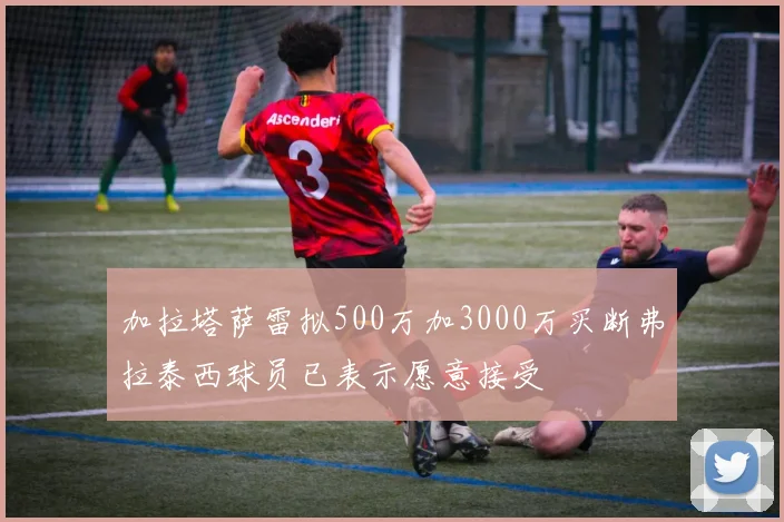 加拉塔萨雷拟500万加3000万买断弗拉泰西球员已表示愿意接受