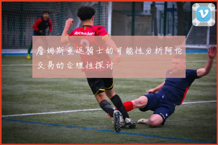 詹姆斯重返骑士的可能性分析阿伦交易的合理性探讨
