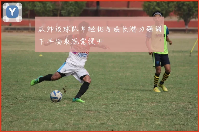瓜帅谈球队年轻化与成长潜力强调下半场表现需提升