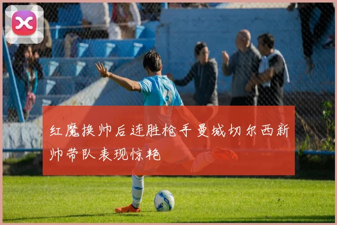 红魔换帅后连胜枪手曼城切尔西新帅带队表现惊艳