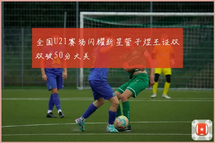 全国U21赛场闪耀新星管子煜王证双双破50分大关