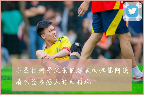小图拉姆寻父亲旧球衣向偶像阿德请求签名感人时刻再现