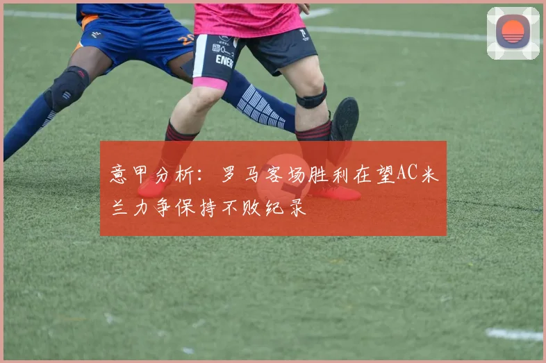 意甲分析：罗马客场胜利在望AC米兰力争保持不败纪录